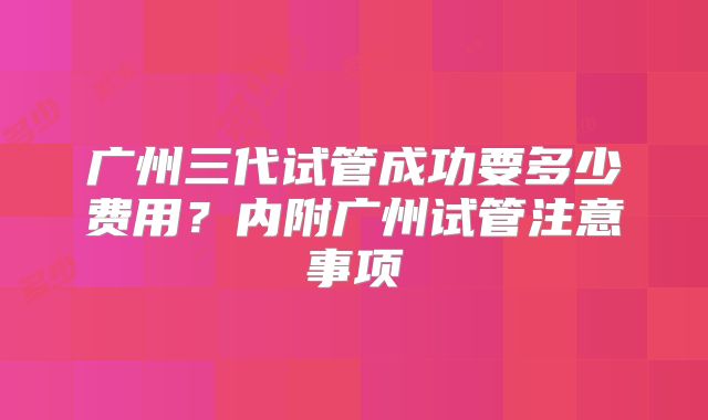 广州三代试管成功要多少费用？内附广州试管注意事项