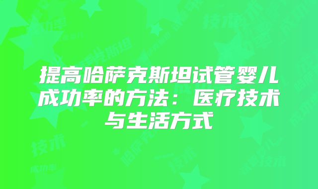 提高哈萨克斯坦试管婴儿成功率的方法:医疗技术与生活方式