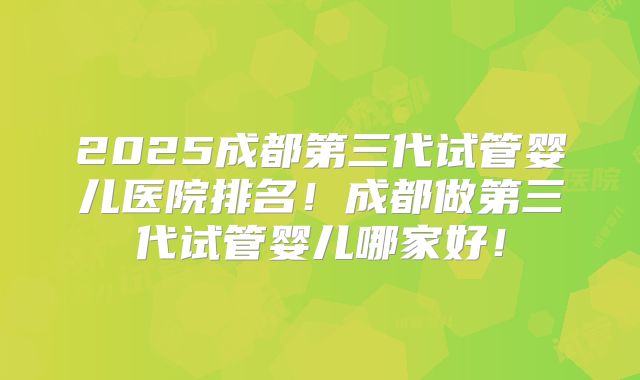 2025成都第三代试管婴儿医院排名！成都做第三代试管婴儿哪家好！