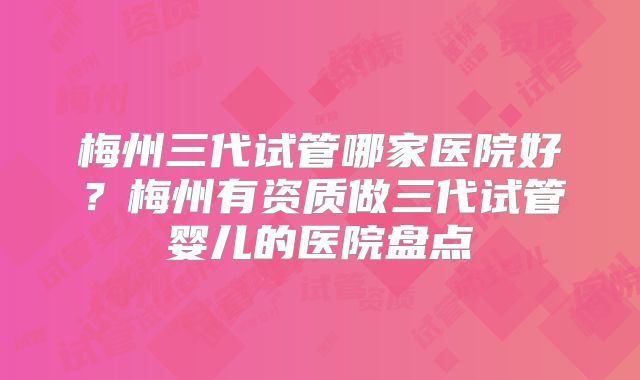 梅州三代试管哪家医院好？梅州有资质做三代试管婴儿的医院盘点