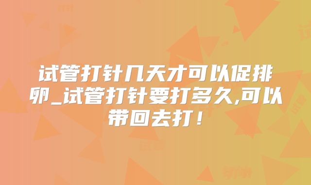试管打针几天才可以促排卵_试管打针要打多久,可以带回去打！