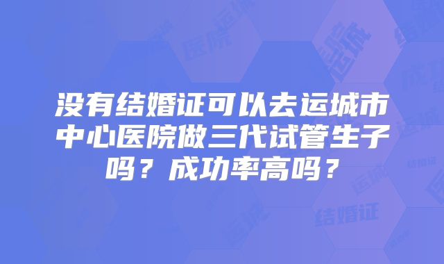 没有结婚证可以去运城市中心医院做三代试管生子吗？成功率高吗？