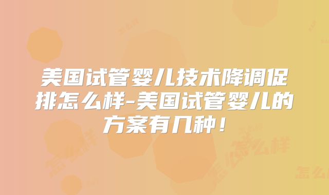 美国试管婴儿技术降调促排怎么样-美国试管婴儿的方案有几种！