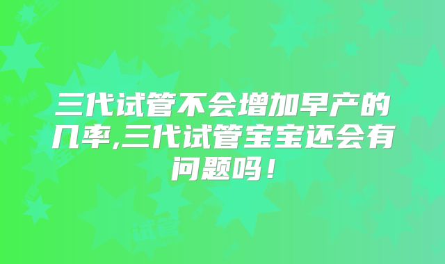 三代试管不会增加早产的几率,三代试管宝宝还会有问题吗!