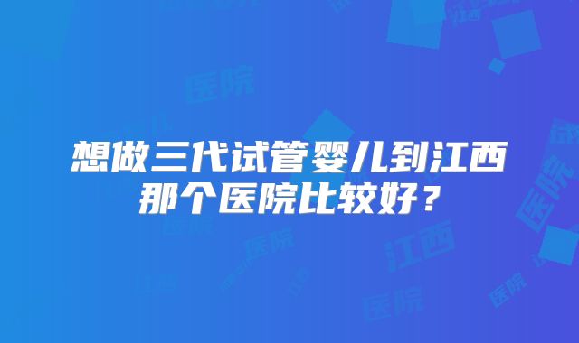 想做三代试管婴儿到江西那个医院比较好？