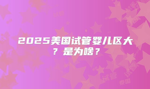 2025美国试管婴儿区大？是为啥？