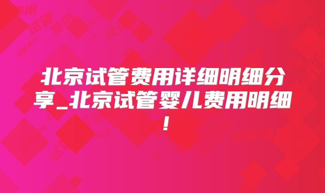 北京试管费用详细明细分享_北京试管婴儿费用明细！