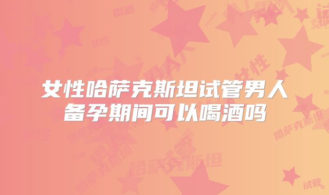 女性哈萨克斯坦试管男人备孕期间可以喝酒吗