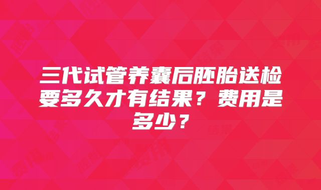 三代试管养囊后胚胎送检要多久才有结果？费用是多少？