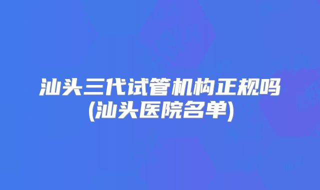 汕头三代试管机构正规吗(汕头医院名单)