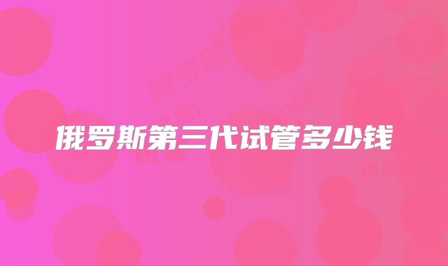 俄罗斯第三代试管多少钱