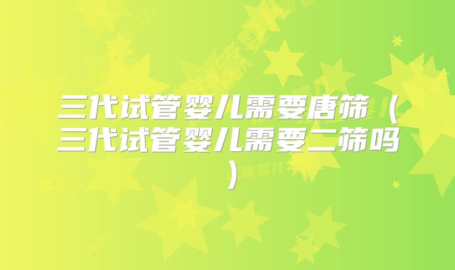 三代试管婴儿需要唐筛（三代试管婴儿需要二筛吗）