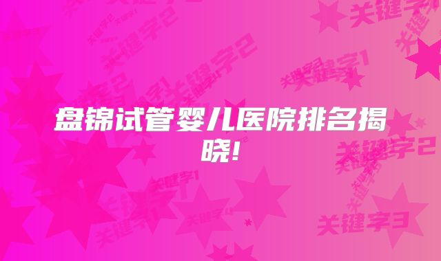 盘锦试管婴儿医院排名揭晓!