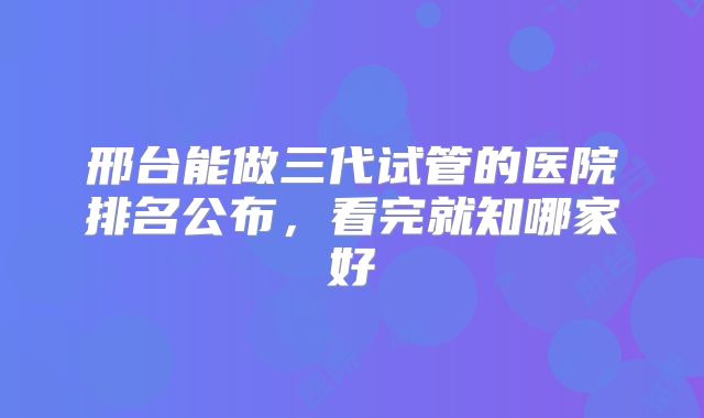 邢台能做三代试管的医院排名公布，看完就知哪家好