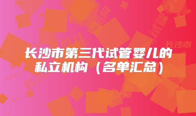 长沙市第三代试管婴儿的私立机构（名单汇总）