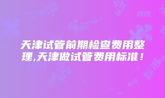 天津试管前期检查费用整理,天津做试管费用标准!
