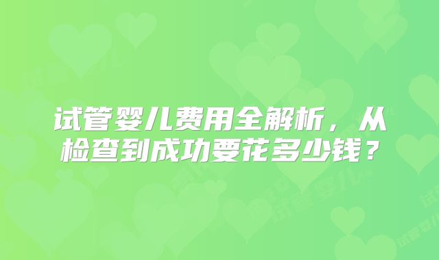 试管婴儿费用全解析,从检查到成功要花多少钱?