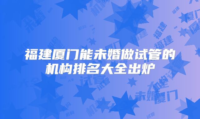 福建厦门能未婚做试管的机构排名大全出炉