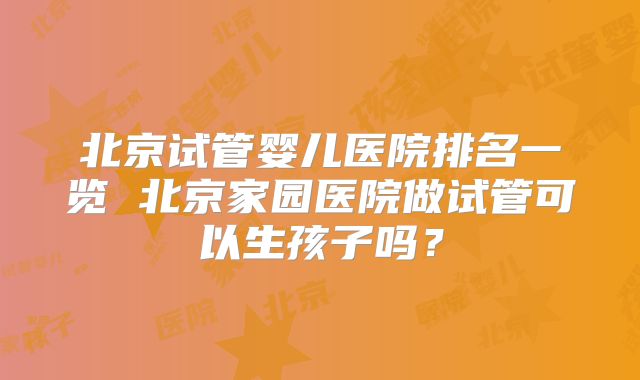 北京试管婴儿医院排名一览 北京家园医院做试管可以生孩子吗？