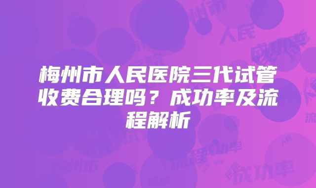 梅州市人民医院三代试管收费合理吗？成功率及流程解析