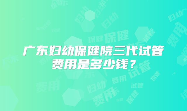 广东妇幼保健院三代试管费用是多少钱？