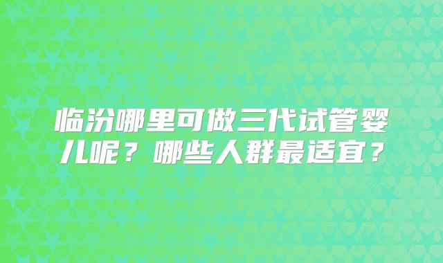 临汾哪里可做三代试管婴儿呢？哪些人群最适宜？
