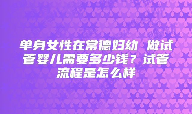 单身女性在常德妇幼 做试管婴儿需要多少钱？试管流程是怎么样
