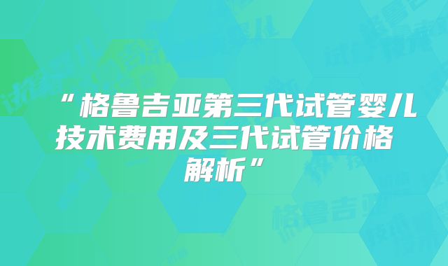 “格鲁吉亚第三代试管婴儿技术费用及三代试管价格解析”
