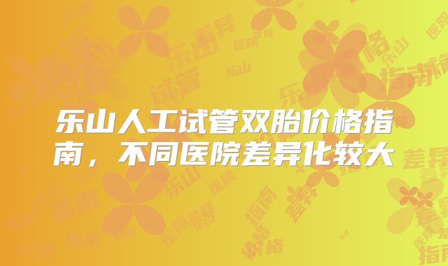 乐山人工试管双胎价格指南,不同医院差异化较大