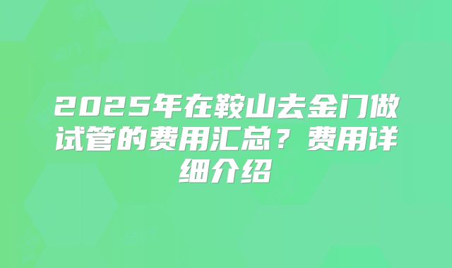 2025年在鞍山去金门做试管的费用汇总？费用详细介绍