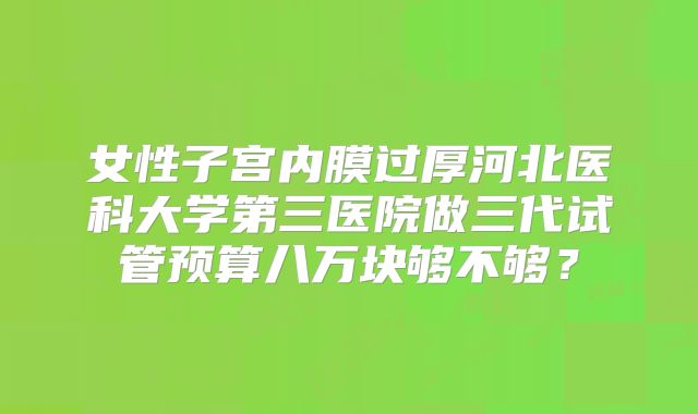 女性子宫内膜过厚河北医科大学第三医院做三代试管预算八万块够不够?