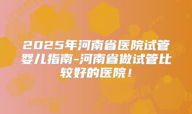 2025年河南省医院试管婴儿指南-河南省做试管比较好的医院!