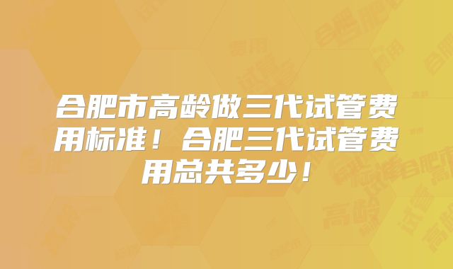 合肥市高龄做三代试管费用标准！合肥三代试管费用总共多少！