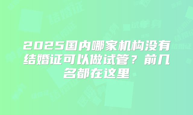 2025国内哪家机构没有结婚证可以做试管？前几名都在这里