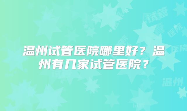 温州试管医院哪里好？温州有几家试管医院？