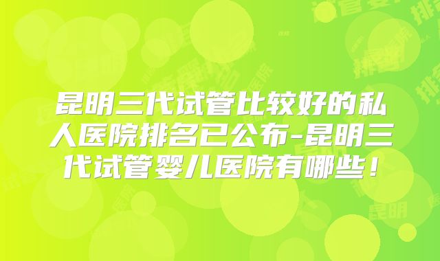 昆明三代试管比较好的私人医院排名已公布-昆明三代试管婴儿医院有哪些！