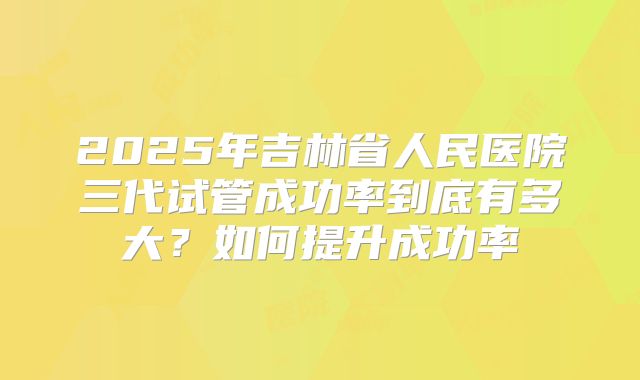 2025年吉林省人民医院三代试管成功率到底有多大?如何提升成功率