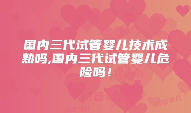 国内三代试管婴儿技术成熟吗,国内三代试管婴儿危险吗！