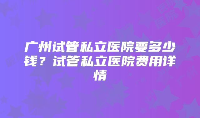 广州试管私立医院要多少钱?试管私立医院费用详情
