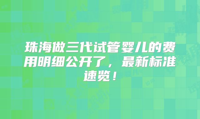 珠海做三代试管婴儿的费用明细公开了，最新标准速览！