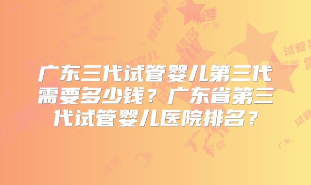 广东三代试管婴儿第三代需要多少钱？广东省第三代试管婴儿医院排名？