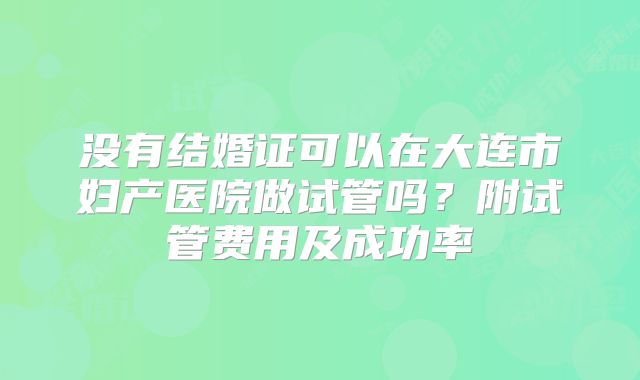 没有结婚证可以在大连市妇产医院做试管吗?附试管费用及成功率