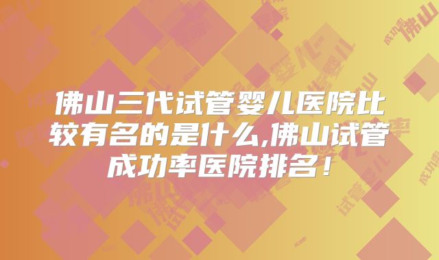 佛山三代试管婴儿医院比较有名的是什么,佛山试管成功率医院排名！