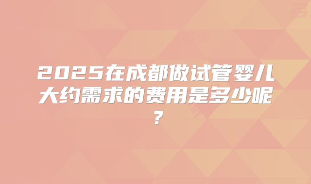 2025在成都做试管婴儿大约需求的费用是多少呢？