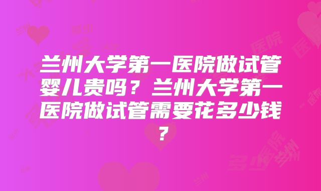 兰州大学第一医院做试管婴儿贵吗?兰州大学第一医院做试管需要花多少钱?