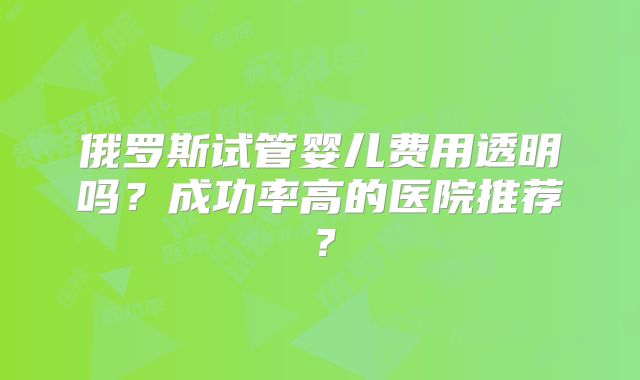 俄罗斯试管婴儿费用透明吗？成功率高的医院推荐？