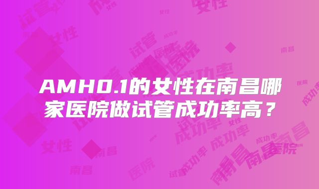 AMH0.1的女性在南昌哪家医院做试管成功率高?