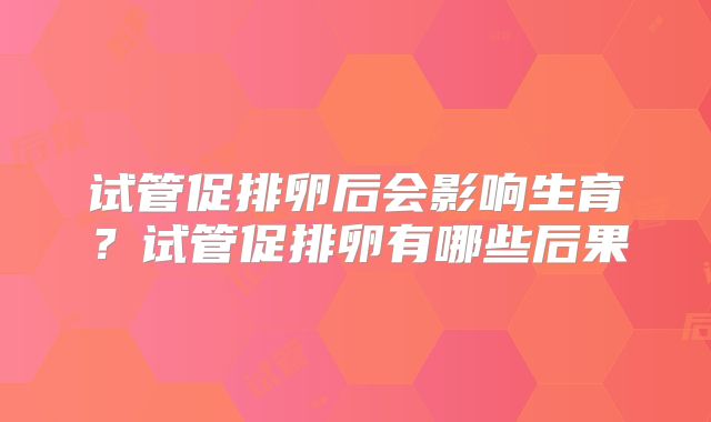 试管促排卵后会影响生育？试管促排卵有哪些后果