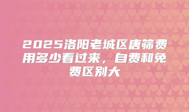 2025洛阳老城区唐筛费用多少看过来,自费和免费区别大