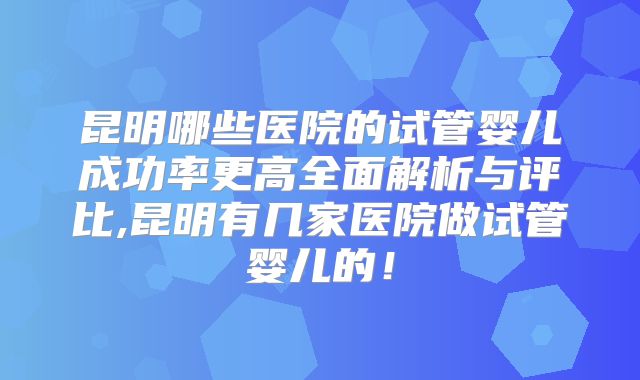 昆明哪些医院的试管婴儿成功率更高全面解析与评比,昆明有几家医院做试管婴儿的!